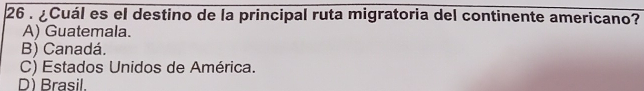 26 . ¿Cuál es el destino de la principal ruta migratoria del continente americano?
A) Guatemala.
B) Canadá.
C) Estados Unidos de América.
D) Brasil.