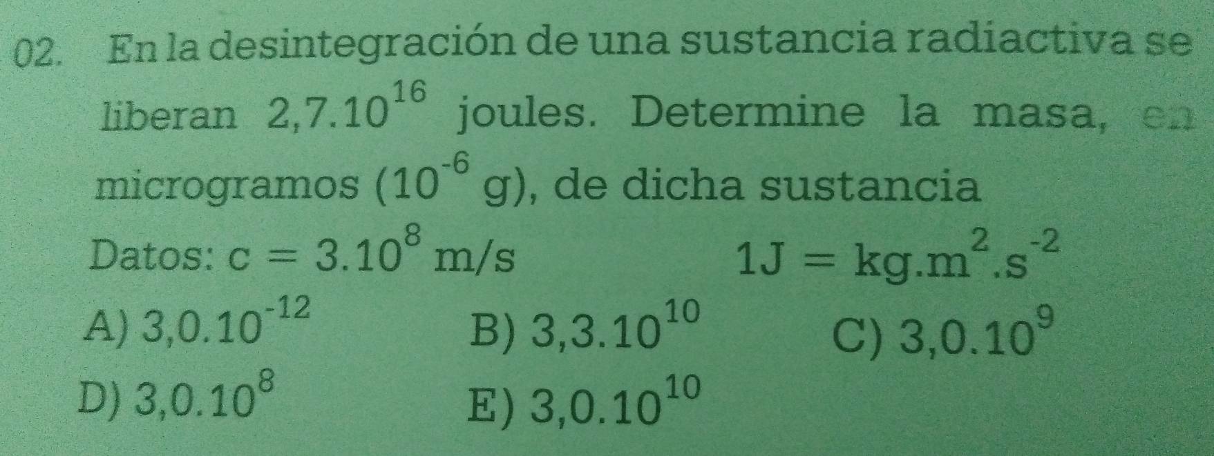 En la desintegración de una sustancia radiactiva se
liberan 2,7.10^(16) joules. Determine la masa, en
microgramos (10^(-6)g) , de dicha sustancia
Datos: c=3.10^8m/s 1J=kg.m^2.s^(-2)
A) 3,0.10^(-12) B) 3,3.10^(10) 3,0.10^9
C)
D) 3, 0.10^8 3,0.10^(10)
E)