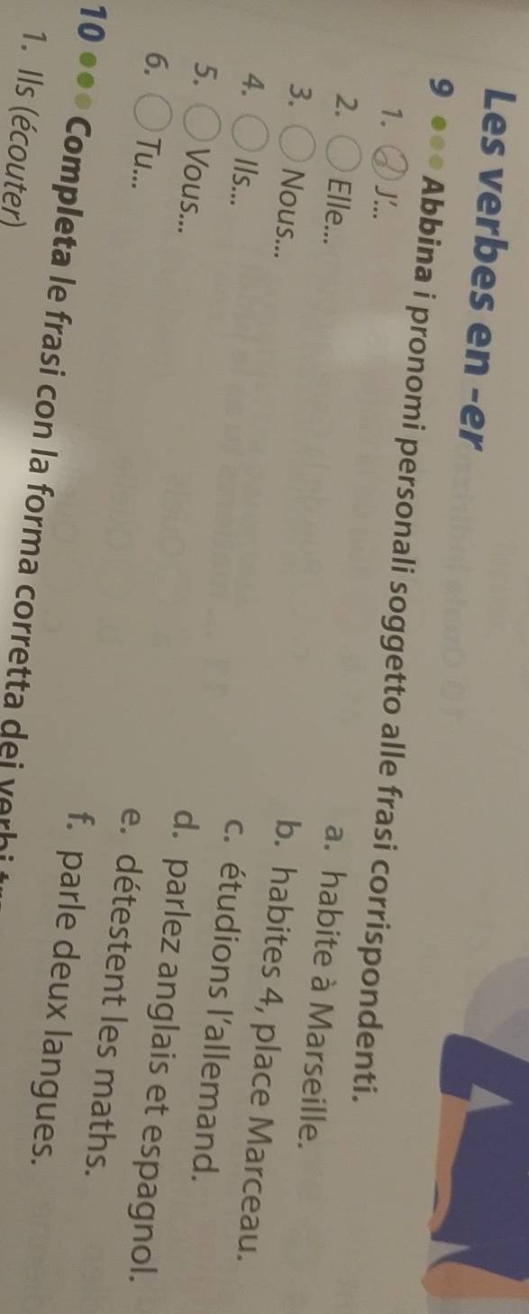 Les verbes en -er
9 ● Abbina i pronomi personali soggetto alle frasi corrispondenti.
1. '..
a. habite à Marseille.
2. Elle... b. habites 4, place Marceau.
3. Nous... c. étudions l'allemand.
4. Ils... d. parlez anglais et espagnol.
5. Vous... e. détestent les maths.
6. Tu... f. parle deux langues.
10 ● ** Completa le frasi con la forma corretta dei v e i
1. Ils (écouter)