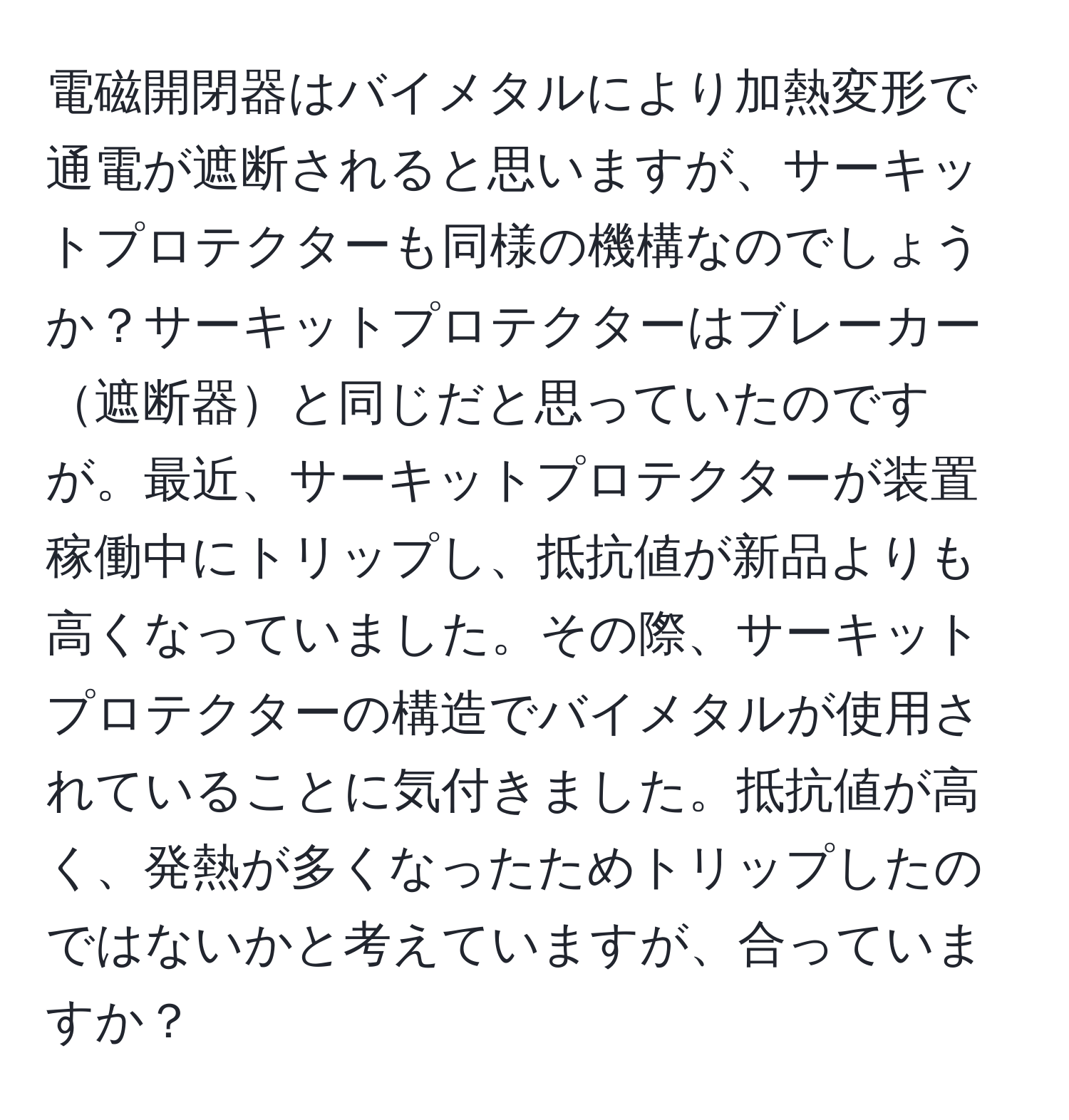 電磁開閉器はバイメタルにより加熱変形で通電が遮断されると思いますが、サーキットプロテクターも同様の機構なのでしょうか？サーキットプロテクターはブレーカー遮断器と同じだと思っていたのですが。最近、サーキットプロテクターが装置稼働中にトリップし、抵抗値が新品よりも高くなっていました。その際、サーキットプロテクターの構造でバイメタルが使用されていることに気付きました。抵抗値が高く、発熱が多くなったためトリップしたのではないかと考えていますが、合っていますか？