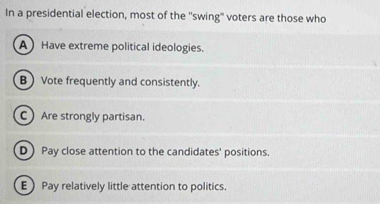 In a presidential election, most of the ''swing'' voters are those who
AHave extreme political ideologies.
B Vote frequently and consistently.
C Are strongly partisan.
D Pay close attention to the candidates' positions.
EPay relatively little attention to politics.