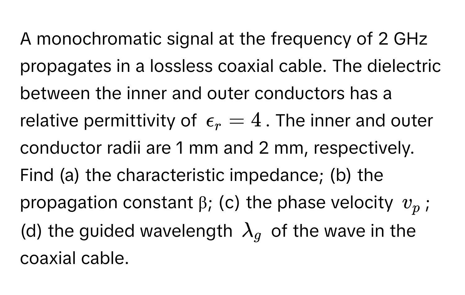 A monochromatic signal at the frequency of 2 GHz propagates in a lossless coaxial cable.  The dielectric between the inner and outer conductors has a relative permittivity of $epsilon_r = 4$. The inner and outer conductor radii are 1 mm and 2 mm, respectively. Find (a) the characteristic impedance; (b) the propagation constant β; (c) the phase velocity $v_p$; (d) the guided wavelength $lambda_g$ of the wave in the coaxial cable.