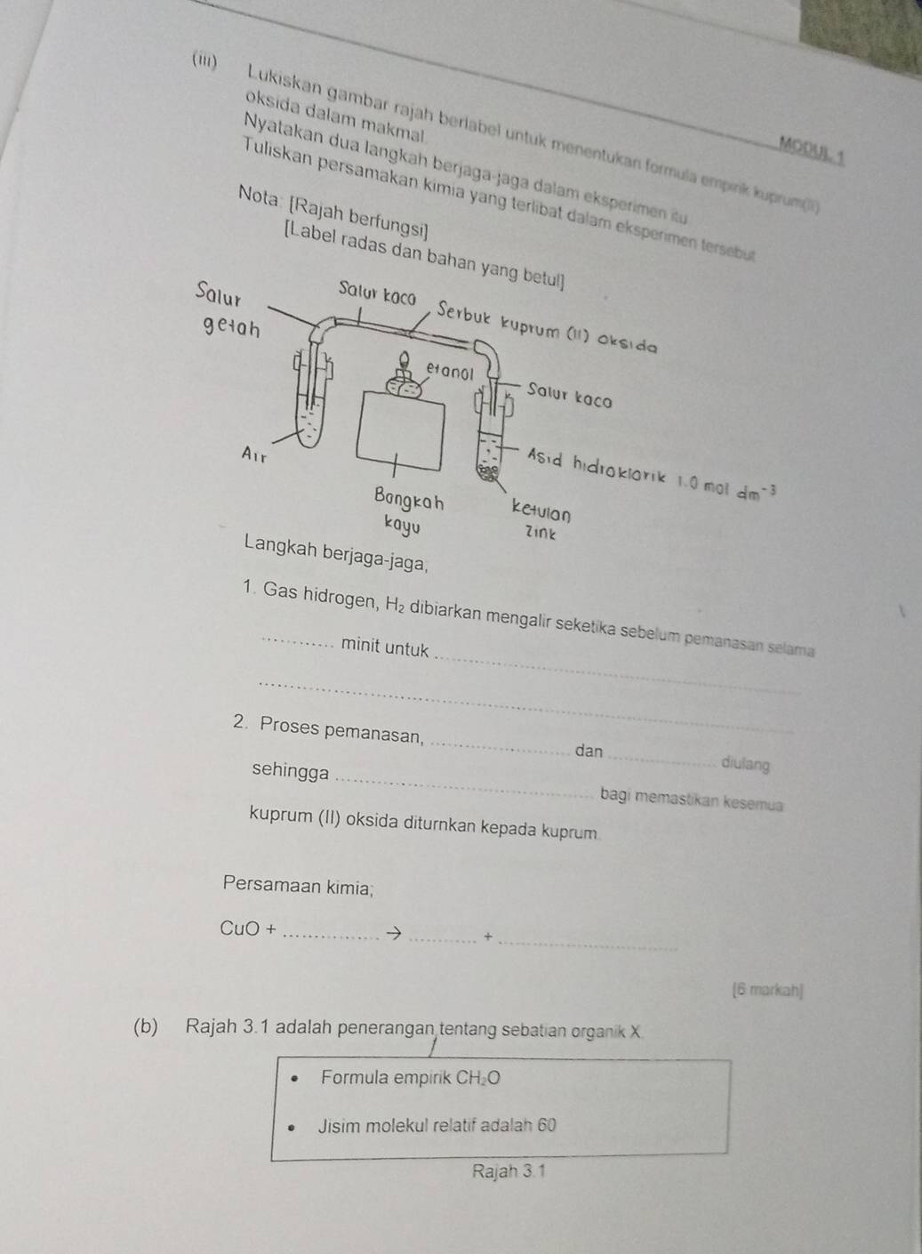 oksida dalam makmal 
(ii) Lukiskan gambar rajah berlabel untuk menentukan formulä empink kuprum( 
MODUL 1 
Nyatakan dua langkah berjaga jaga dalam ek permen i 
Tuliskan persamakan kimia yang terlibat dalam eksperimen terseb 
Nota: [Rajah berfungsi] 
[Label radas dan b 
Langkah berjaga-jaga, 
_ 
1. Gas hidrogen, H dibiarkan mengalir seketika sebelum pemanasan selama 
minit untuk 
_ 
2. Proses pemanasan, __diulang 
dan 
_ 
sehingga 
bagi memastikan kesemua 
kuprum (II) oksida diturnkan kepada kuprum 
Persamaan kimia;
CuO+
_→ _+_ 
[6 markah] 
(b) Rajah 3.1 adalah penerangan tentang sebatian organik X
Formula empirik CH₂O
Jisim molekul relatif adalah 60
Rajah 3.1