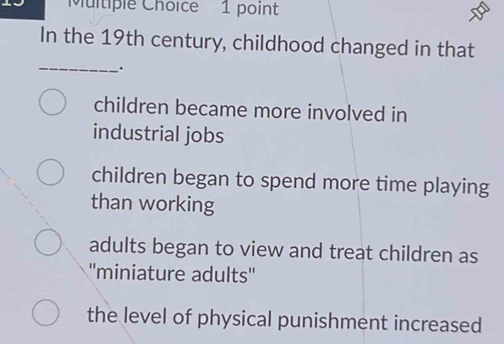 In the 19th century, childhood changed in that
_
.
children became more involved in
industrial jobs
children began to spend more time playing
than working
adults began to view and treat children as
''miniature adults''
the level of physical punishment increased