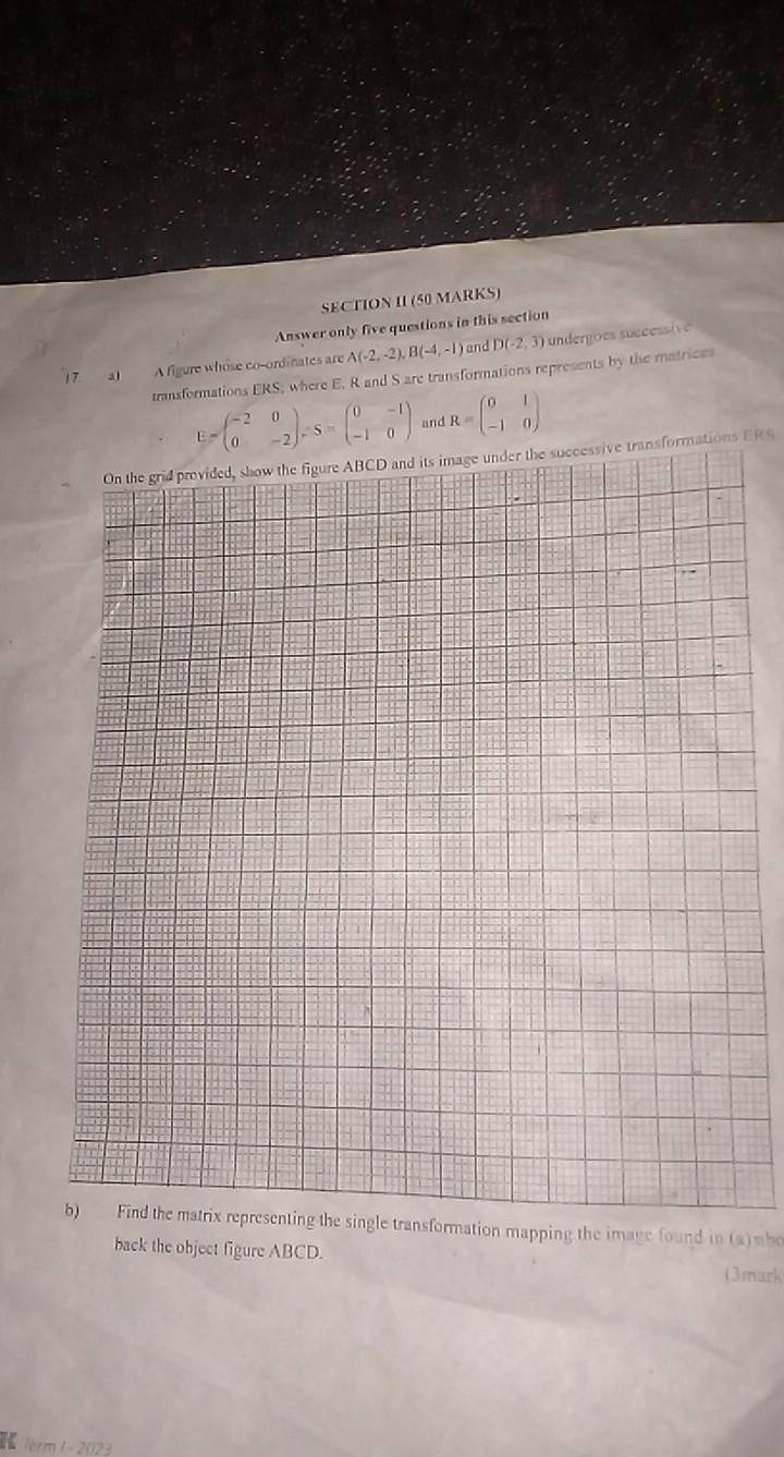 SECTION II (50 MARKS) 
Answer only five questions in this section 
17. a) A figure whose co-ordinates are A(-2,-2), B(-4,-1) )and D(-2,3) undergões successive 
transformations ERS; where E, R and S are transformations represents by the matrices
E=beginpmatrix -2&0 0&-2endpmatrix , S=beginpmatrix 0&-1 -1&0endpmatrix and R=beginpmatrix 0&1 -1&0endpmatrix
On the grid provided, show the figure ABCD and its image under the successive transformations ERS 
b) Find the matrix representing the single transformation mapping the image found in (a)mbo 
back the object figure ABCD. 
(3mark 
K ferm 1~2023