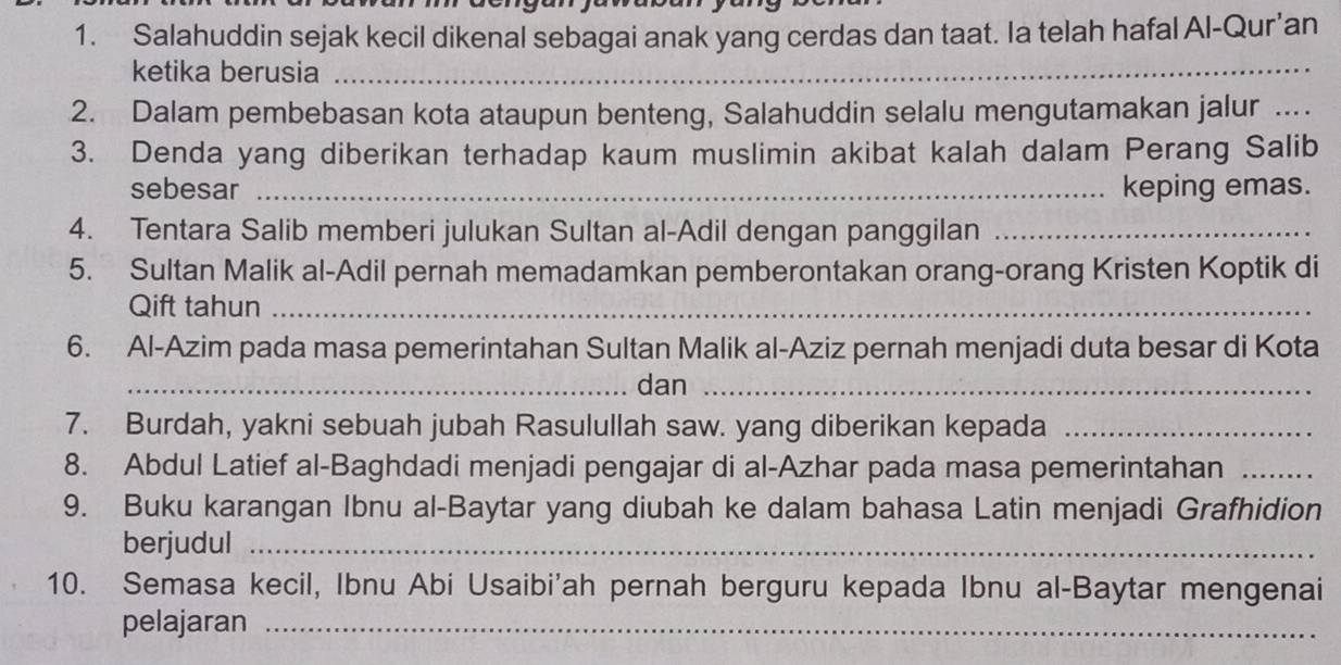 Salahuddin sejak kecil dikenal sebagai anak yang cerdas dan taat. Ia telah hafal Al-Qur’an 
ketika berusia_ 
2. Dalam pembebasan kota ataupun benteng, Salahuddin selalu mengutamakan jalur ..._ 
3. Denda yang diberikan terhadap kaum muslimin akibat kalah dalam Perang Salib 
sebesar _keping emas. 
4. Tentara Salib memberi julukan Sultan al-Adil dengan panggilan_ 
5. Sultan Malik al-Adil pernah memadamkan pemberontakan orang-orang Kristen Koptik di 
Qift tahun_ 
6. Al-Azim pada masa pemerintahan Sultan Malik al-Aziz pernah menjadi duta besar di Kota 
_dan_ 
7. Burdah, yakni sebuah jubah Rasulullah saw. yang diberikan kepada_ 
8. Abdul Latief al-Baghdadi menjadi pengajar di al-Azhar pada masa pemerintahan_ 
9. Buku karangan Ibnu al-Baytar yang diubah ke dalam bahasa Latin menjadi Grafhidion 
berjudul_ 
10. Semasa kecil, Ibnu Abi Usaibi'ah pernah berguru kepada Ibnu al-Baytar mengenai 
pelajaran_