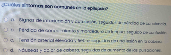 ¿Cuáles síntomas son comunes en la epilepsia?
a. Signos de intoxicación y autolesión, seguidos de pérdida de conciencia.
b. Pérdida de conocimiento y mordedura de lengua, seguido de confusión.
c. Tensión arterial elevada y fiebre, seguidas de una lesión en la cabeza.
d. Náuseas y dolor de cabeza, seguidas de aumento de las pulsaciones.