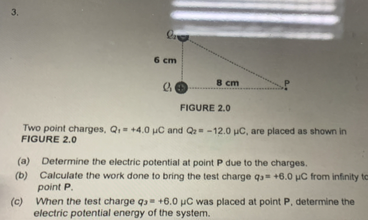 FIGURE 2.0
Two point charges, Q_1=+4.0mu C and Q_2=-12.0mu C , are placed as shown in
FIGURE 2.0
(a) Determine the electric potential at point P due to the charges.
(b) Calculate the work done to bring the test charge q_3=+6.0mu C from infinity to
point P.
(c) When the test charge q_3=+6.0mu C was placed at point P, determine the
electric potential energy of the system.