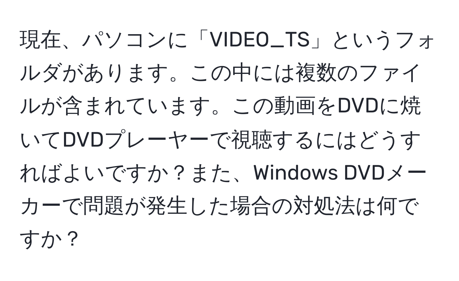 現在、パソコンに「VIDEO_TS」というフォルダがあります。この中には複数のファイルが含まれています。この動画をDVDに焼いてDVDプレーヤーで視聴するにはどうすればよいですか？また、Windows DVDメーカーで問題が発生した場合の対処法は何ですか？