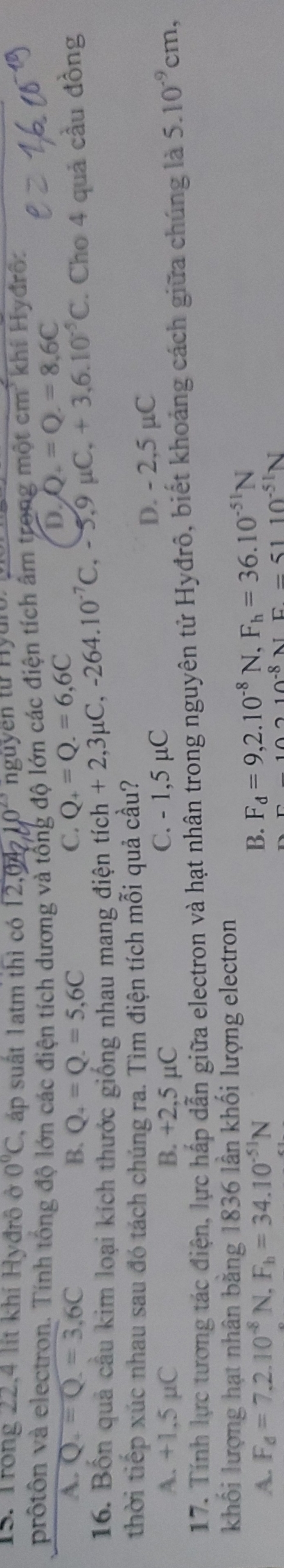 Trong 22,4 lit khí Hyđrô ở 0°C áp suất 1atm thì có 12,04210^(23) nguy en từ H ur 
prốtôn và electron. Tính tổng độ lớn các điện tích dương và tổng độ lớn các điện tích âm trong một cm² khí Hyđrô:
A. Q_c=Q.=3.6C B. Q_4=Q.=5=5,6C C. Q_+=Q.=6,6C
D. Q_+=Q.=8.6C
16. Bốn quả cầu kim loại kích thước giống nhau mang điện tích ch+2,3mu C, -264.10^(-7)C, -5, 9mu C, +3, 6.10^(-5)C. Cho 4 quả cầu đồng
thời tiếp xúc nhau sau đó tách chúng ra. Tìm điện tích mỗi quả cầu?
A. +1,5 µC B. +2,5 µC C. - 1,5 µC
D. - 2,5 µC
17. Tính lực tương tác điện, lực hấp dẫn giữa electron và hạt nhân trong nguyên tử Hyđrô, biết khoảng cách giữa chúng là 5.10^(-9)cm, 
khối lượng hạt nhân bằng 1836 lần khối lượng electron
A. F_d=7.2.10^(-8)N F_h=34.10^(-51)N B. F_d=9,2.10^(-8)N, F_h=36.10^(-51)N^(10^-8)NF=5110^(-51)N