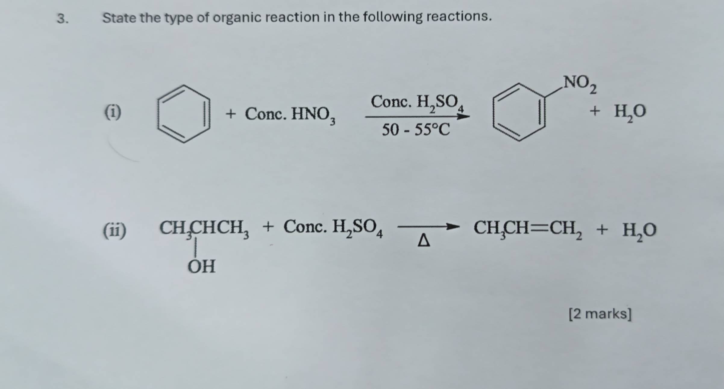 State the type of organic reaction in the following reactions.
(i) bigcirc +Conc.HNO_3frac Conc.H_2SO_450-55°C
(ii)
CH_3CHCH_3+Conc.H_2SO_4xrightarrow CH_3CH=CH_2+H_2O
[2 marks]