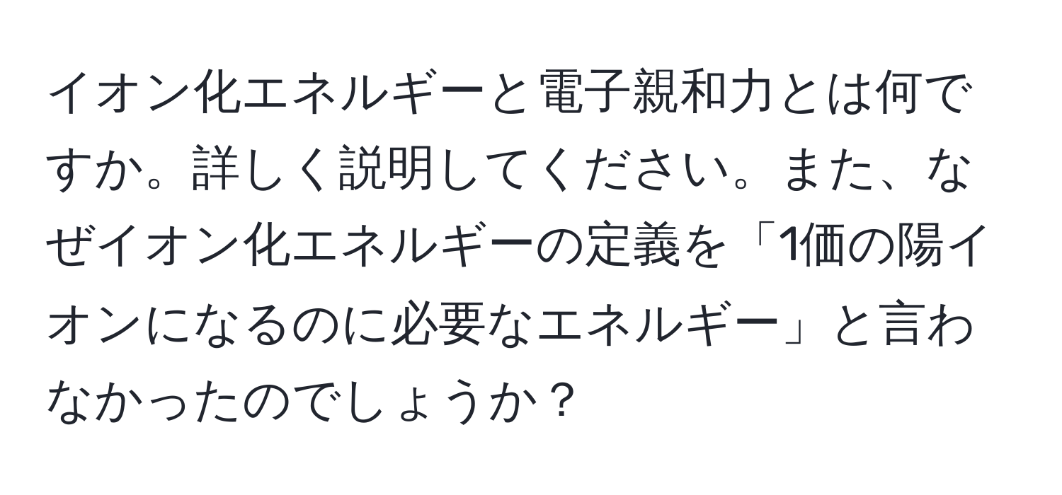 イオン化エネルギーと電子親和力とは何ですか。詳しく説明してください。また、なぜイオン化エネルギーの定義を「1価の陽イオンになるのに必要なエネルギー」と言わなかったのでしょうか？