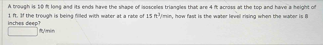 A trough is 10 ft long and its ends have the shape of isosceles triangles that are 4 ft across at the top and have a height of
1 ft. If the trough is being filled with water at a rate of 15ft^3/min , how fast is the water level rising when the water is 8
inches deep?
□ ft/min 1