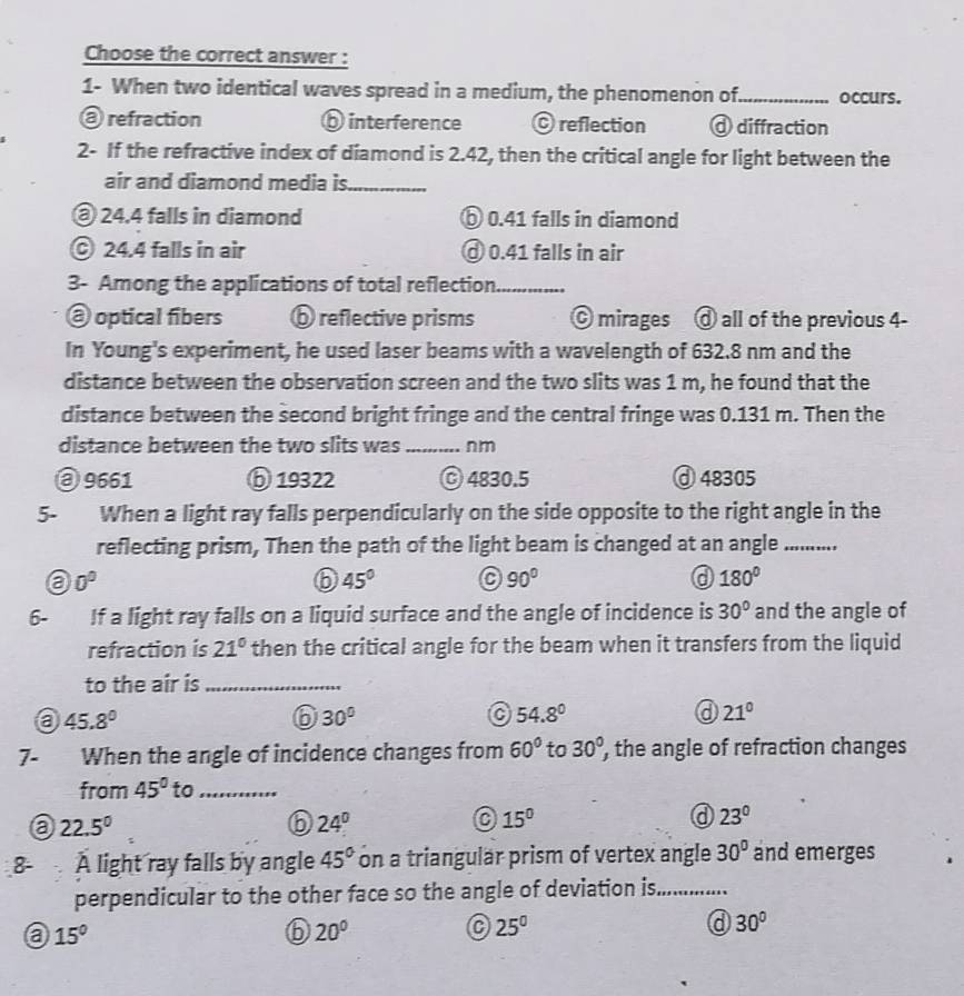 Choose the correct answer :
1- When two identical waves spread in a medium, the phenomenon of_ occurs.
@ refraction ⑥ interference C reflection @ diffraction
2- If the refractive index of diamond is 2.42, then the critical angle for light between the
air and diamond media is_
@ 24.4 falls in diamond ⑥ 0.41 falls in diamond
© 24.4 falls in air Ở 0.41 falls in air
3- Among the applications of total reflection_
@ optical fibers ⑥ reflective prisms © mirages d all of the previous 4-
In Young's experiment, he used laser beams with a wavelength of 632.8 nm and the
distance between the observation screen and the two slits was 1 m, he found that the
distance between the second bright fringe and the central fringe was 0.131 m. Then the
distance between the two slits was_ nm
③ 9661 ⑥ 19322 ⓒ 4830.5 ⓓ 48305
5- When a light ray falls perpendicularly on the side opposite to the right angle in the
reflecting prism, Then the path of the light beam is changed at an angle_
a 0°
⑥ 45° C 90° a 180°
6- If a light ray falls on a liquid surface and the angle of incidence is 30° and the angle of
refraction is 21° then the critical angle for the beam when it transfers from the liquid
to the air is_
a 45.8°
⑥ 30°
54.8°
a 21°
7- When the angle of incidence changes from 60° to 30° , the angle of refraction changes
from 45° to_
a 22.5°
6 24°
15°
23°
A light ray falls by angle 45° on a triangular prism of vertex angle 30° and emerges
perpendicular to the other face so the angle of deviation is_
a 15°
6 20°
25^0
a 30°