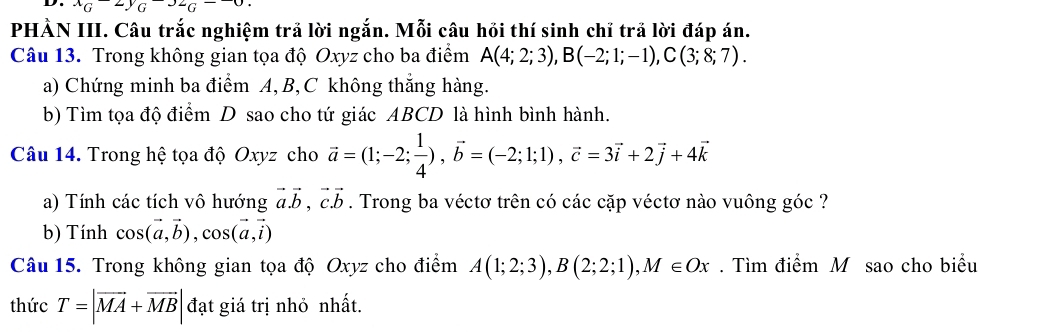 ^xG^(-2y)G^(-32)G^(--0). 
PHÀN III. Câu trắc nghiệm trả lời ngắn. Mỗi câu hồi thí sinh chỉ trả lời đáp án. 
Câu 13. Trong không gian tọa độ Oxyz cho ba điểm A(4;2;3), B(-2;1;-1), C(3;8;7). 
a) Chứng minh ba điểm A, B, C không thắng hàng. 
b) Tìm tọa độ điểm D sao cho tứ giác ABCD là hình bình hành. 
Câu 14. Trong hệ tọa độ Oxyz cho vector a=(1;-2; 1/4 ), vector b=(-2;1;1), vector c=3vector i+2vector j+4vector k
a) Tính các tích vô hướng vector a. vector b, vector c.vector b. Trong ba véctơ trên có các cặp véctơ nào vuông góc ? 
b) Tính cos (vector a,vector b), cos (vector a,vector i)
Câu 15. Trong không gian tọa độ Oxyz cho điểm A(1;2;3), B(2;2;1), M∈ Ox. Tìm điểm M sao cho biểu 
thức T=|vector MA+vector MB| đạt giá trị nhỏ nhất.