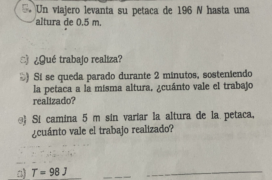 a Un viajero levanta su petaca de 196 N hasta una 
altura de 0.5 m. 
¿Qué trabajo realiza? 
5) Si se queda parado durante 2 minutos, sosteniendo 
la petaca a la misma altura, ¿cuánto vale el trabajo 
realizado? 
e Si camina 5 m sin variar la altura de la petaca, 
¿cuánto vale el trabajo realizado? 
a) T=98J
_ 
_ 
_