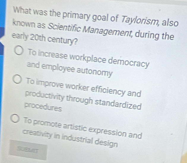 What was the primary goal of Taylorism, also
known as Scientific Management, during the
early 20th century?
To increase workplace democracy
and employee autonomy
To improve worker efficiency and
productivity through standardized
procedures
To promote artistic expression and
creativity in industrial design
SUEMNT