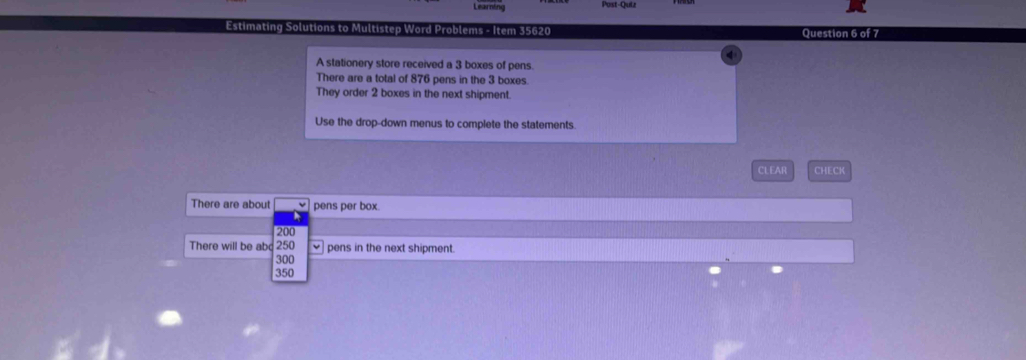 Learnh 
Post-Quiz 
Estimating Solutions to Multistep Word Problems - Item 35620 Question 6 of 7 
A stationery store received a 3 boxes of pens. 
There are a total of 876 pens in the 3 boxes. 
They order 2 boxes in the next shipment. 
Use the drop-down menus to complete the statements. 
CL EAR CHECK 
There are about pens per box.
200
There will be abc 250 pens in the next shipment.
300
350