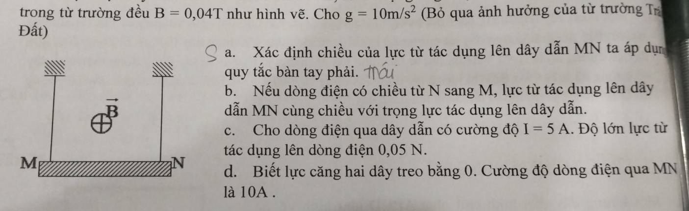 trong từ trường đều B=0,04T như hình vẽ. Cho g=10m/s^2 (Bỏ qua ảnh hưởng của từ trường Tr
Đất)
a. Xác định chiều của lực từ tác dụng lên dây dẫn MN ta áp dụn
quy tắc bàn tay phải.
b. Nếu dòng điện có chiều từ N sang M, lực từ tác dụng lên dây
dẫn MN cùng chiều với trọng lực tác dụng lên dây dẫn.
c. Cho dòng điện qua dây dẫn có cường độ I=5A. Độ lớn lực từ
tác dụng lên dòng điện 0,05 N.
d. Biết lực căng hai dây treo bằng 0. Cường độ dòng điện qua MN
là 10A .