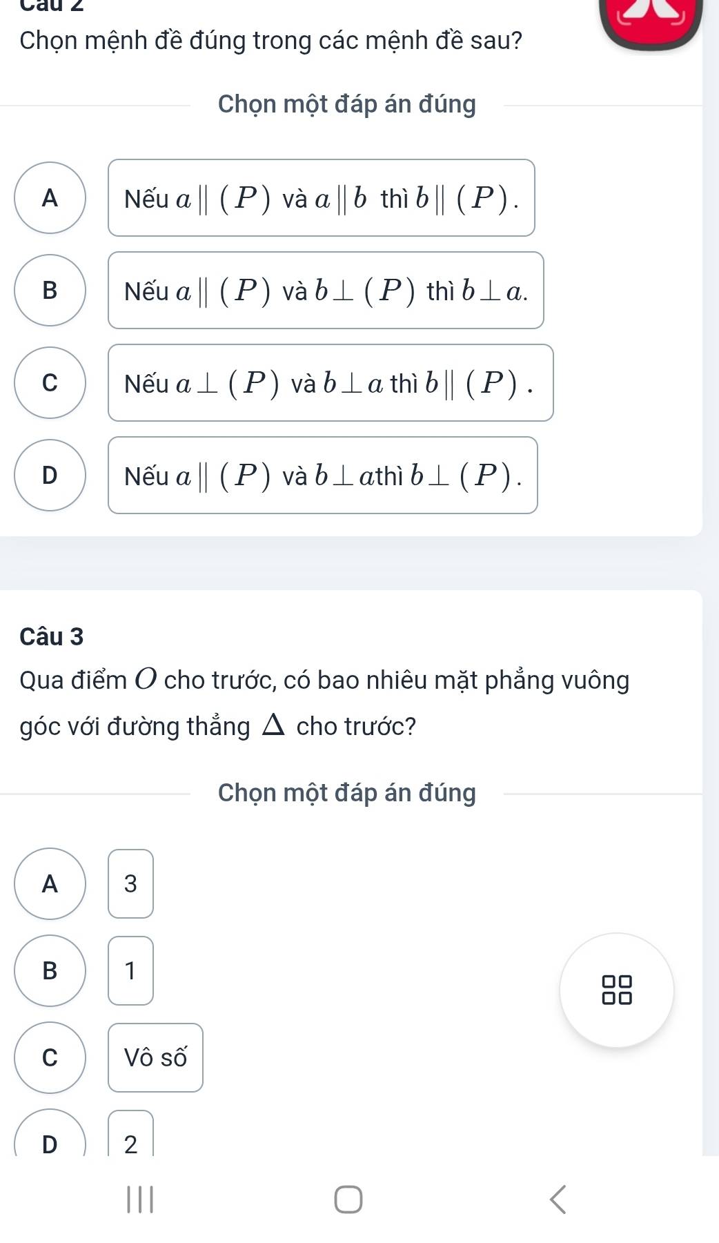 Cau 2
Chọn mệnh đề đúng trong các mệnh đề sau?
Chọn một đáp án đúng
A Nếu aparallel (P) và aparallel b thì bparallel (P).
B Nếu abeginvmatrix endvmatrix (P) và b⊥ (P) thì b⊥ a.
C Nếu a⊥ (P) và b⊥ a thì bparallel (P).
D Nếu aparallel (P) và b⊥ a thì b⊥ (P). 
Câu 3
Qua điểm O cho trước, có bao nhiêu mặt phẳng vuông
góc với đường thẳng △ cho trước?
Chọn một đáp án đúng
A 3
B 1
C Vô số
D 2