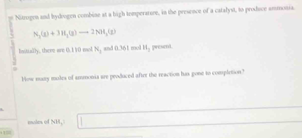 Nitrogen and hydrogen combine at a high temperature, in the presence of a catalyst, to produce ammonia
N_2(g)+3H_2(g)to 2NH_3(g)
Initially, there are 0.110 mol N_1 and 0.361 mol H_2 present. 
0 
How many moles of ammonia are produced after the reaction has gone to completion? 
males of NH,