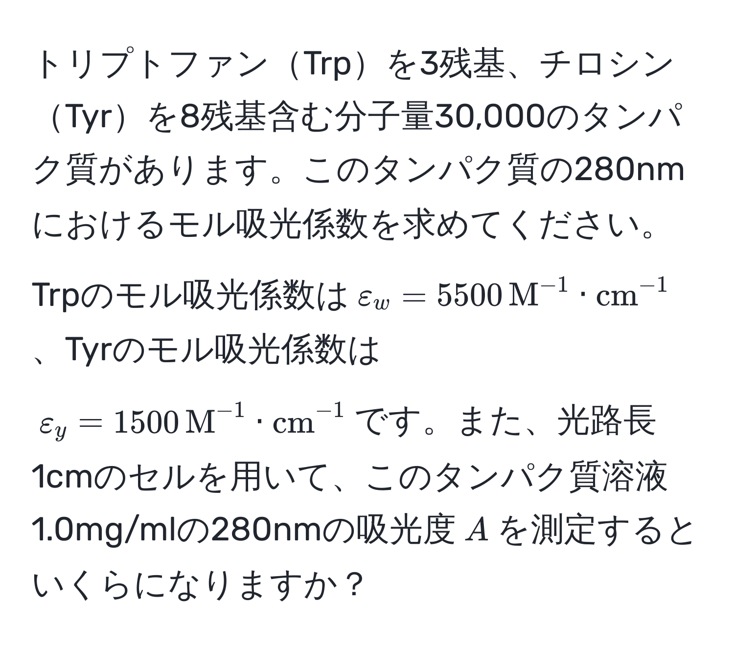 トリプトファンTrpを3残基、チロシンTyrを8残基含む分子量30,000のタンパク質があります。このタンパク質の280nmにおけるモル吸光係数を求めてください。Trpのモル吸光係数は$varepsilon_w = 5500 , M^(-1)·(cm)^(-1)$、Tyrのモル吸光係数は$varepsilon_y = 1500 , M^(-1)·(cm)^(-1)$です。また、光路長1cmのセルを用いて、このタンパク質溶液1.0mg/mlの280nmの吸光度$A$を測定するといくらになりますか？