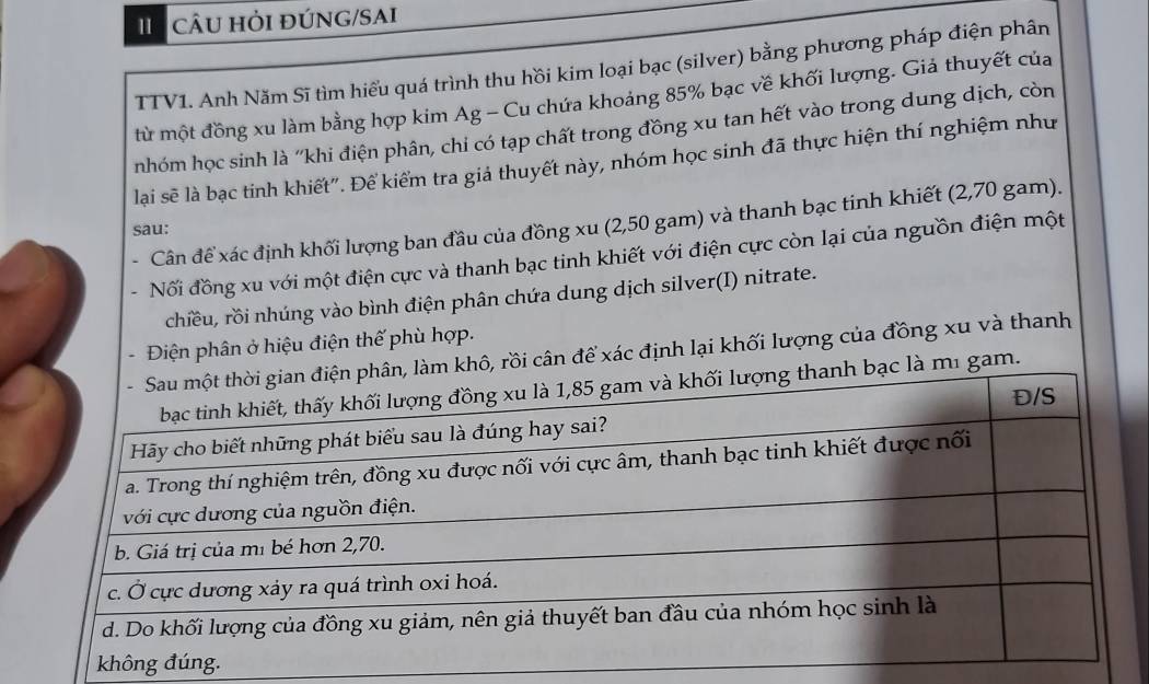 câu hỏi đÚNG/SAI 
TTV1. Anh Năm Sĩ tìm hiểu quá trình thu hồi kim loại bạc (silver) bằng phương pháp điện phân 
từ một đồng xu làm bằng hợp kim Ag - Cu chứa khoảng 85% bạc về khối lượng. Giả thuyết của 
nhóm học sinh là ''khi điện phân, chi có tạp chất trong đồng xu tan hết vào trong dung dịch, còn 
lại sẽ là bạc tinh khiết". Để kiểm tra giả thuyết này, nhóm học sinh đã thực hiện thí nghiệm như 
. Cân để xác định khối lượng ban đầu của đồng xu (2,50 gam) và thanh bạc tinh khiết (2,70 gam). 
sau: 
- Nối đồng xu với một điện cực và thanh bạc tinh khiết với điện cực còn lại của nguồn điện một 
chiều, rồi nhúng vào bình điện phân chứa dung dịch silver(I) nitrate. 
. Điện phân ở hiệu điện thế phù hợp. 
rồi cân để xác định lại khối lượng của đồng xu và thanh 
gam.