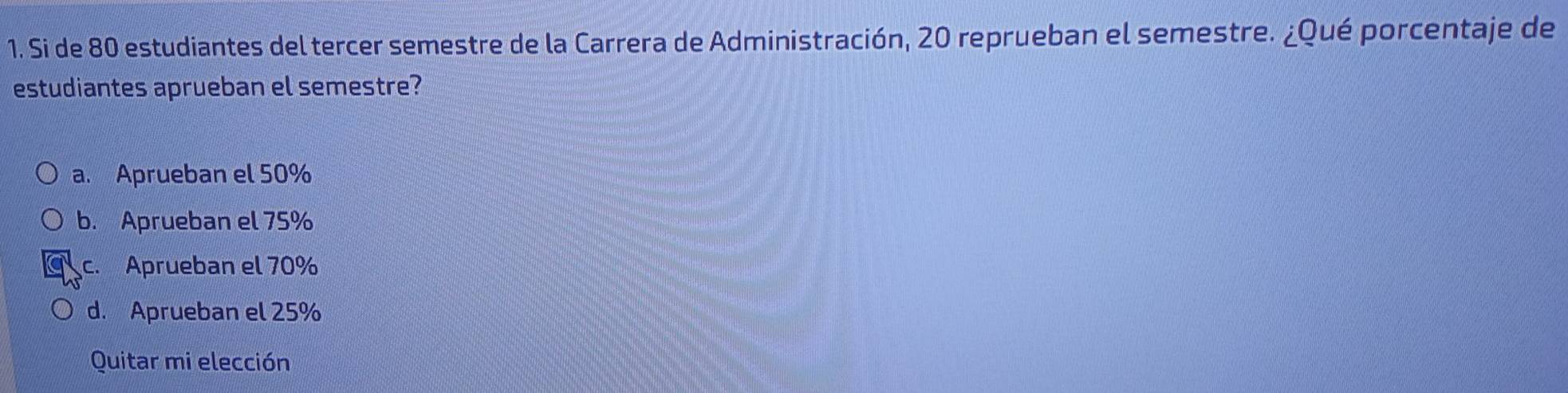 Si de 80 estudiantes del tercer semestre de la Carrera de Administración, 20 reprueban el semestre. ¿Qué porcentaje de
estudiantes aprueban el semestre?
a. Aprueban el 50%
b. Aprueban el 75%
c. Aprueban el 70%
d. Aprueban el 25%
Quitar mi elección