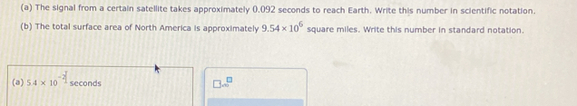 The signal from a certain satellite takes approximately 0.092 seconds to reach Earth. Write this number in scientific notation. 
(b) The total surface area of North America is approximately 9.54* 10^6 square miles. Write this number in standard notation. 
(a) 5.4* 10^(-2) seconds
□ ...^□ 