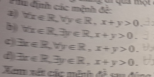 Phu định các mệnh đề: 
② forall x∈ R, forall y∈ R, x+y>0
kx∈ R, exists y∈ R, x+y>0.
exists x∈ R, forall y∈ R, x+y>0. 
f exists x∈ R, exists y∈ R, x+y>0. 
Xem xét các nệnh đề sau đứn