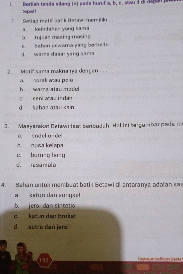 Berilah tanda silang (×) pada huruf a, b, c, atau d di depan jawat
tepat!
1. Setiap motif batik Betawi memiliki ... .
a. keindahan yang sama
b. tujuan masing-masing
c. bahan pewarna yang berbeda
d. warna dasar yang sama
2. Motif sama maknanya dengan ... .
a. corak atau pola
b. warna atau model
c. seni atau indah
d. bahan atau kain
3. Masyarakat Betawi taat beribadah. Hal ini tergambar pada m
a. ondel-ondel
b. nusa kelapa
c. burung hong
d. rasamala
4. Bahan untuk membuat batik Betawi di antaranya adalah kai
a. katun dan songket
b. jersi dan sintetis
c. katun dan brokat
d. sutra dan jersi
192 Lingkungan dan Budaya Jakarta K