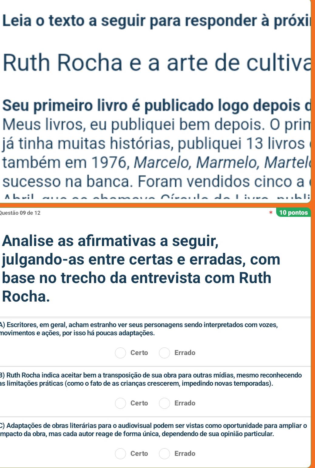 Leia o texto a seguir para responder à próxir
Ruth Rocha e a arte de cultiva
Seu primeiro livro é publicado logo depois d
Meus livros, eu publiquei bem depois. O prim
já tinha muitas histórias, publiquei 13 livros
também em 1976, Marcelo, Marmelo, Martele
sucesso na banca. Foram vendidos cinco a
1:
Questão 09 de 12 10 pontos
Analise as afirmativas a seguir,
julgando-as entre certas e erradas, com
base no trecho da entrevista com Ruth
Rocha.
A) Escritores, em geral, acham estranho ver seus personagens sendo interpretados com vozes,
movimentos e ações, por isso há poucas adaptações.
Certo Errado
3) Ruth Rocha indica aceitar bem a transposição de sua obra para outras mídias, mesmo reconhecendo
as limitações práticas (como o fato de as crianças crescerem, impedindo novas temporadas).
Certo Errado
C) Adaptações de obras literárias para o audiovisual podem ser vistas como oportunidade para ampliar o
mpacto da obra, mas cada autor reage de forma única, dependendo de sua opinião particular.
Certo Errado