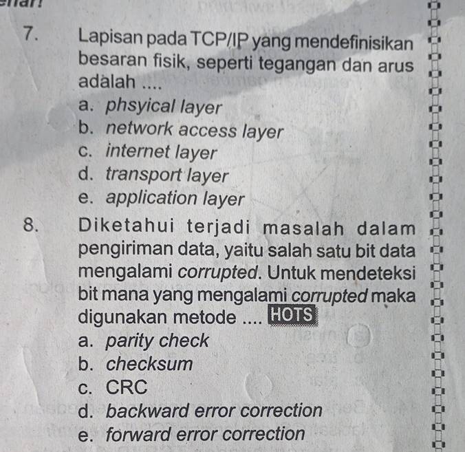 Lapisan pada TCP/IP yang mendefinisikan
besaran fisik, seperti tegangan dan arus
adalah ....
a. phsyical layer
b. network access layer
c. internet layer
d. transport layer
e. application layer
8. Diketahui terjadi masalah dalam
pengiriman data, yaitu salah satu bit data
mengalami corrupted. Untuk mendeteksi
bit mana yang mengalami corrupted maka
digunakan metode .... HOTS
a. parity check
b. checksum
c.CRC
d. backward error correction
e. forward error correction