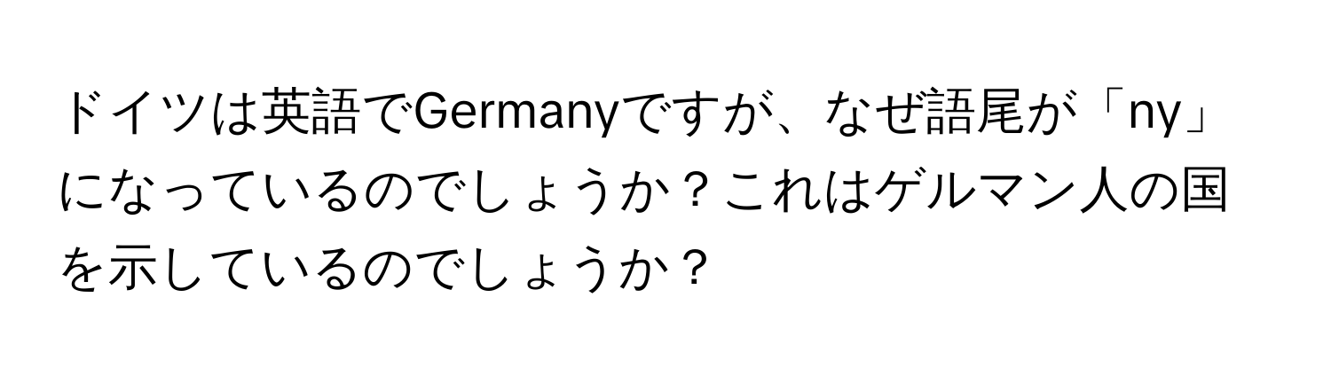 ドイツは英語でGermanyですが、なぜ語尾が「ny」になっているのでしょうか？これはゲルマン人の国を示しているのでしょうか？