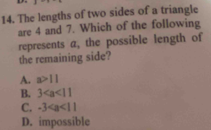 The lengths of two sides of a triangle
are 4 and 7. Which of the following
represents a, the possible length of
the remaining side?
A. a>11
B. 3
C. -3
D. impossible