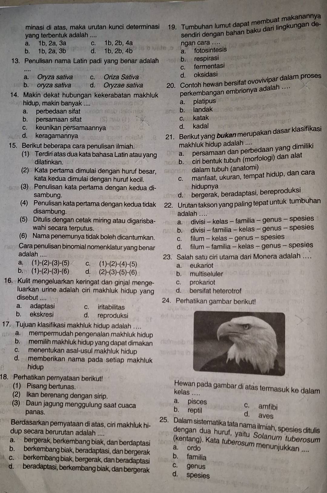 minasi di atas, maka urutan kunci determinasi 19. Tumbuhan lumut dapat membuat makanannya
yang terbentuk adalah ....
sendiri dengan bahan baku dari lingkungan de-
a. 1b, 2a, 3a c. 1b, 2b, 4a ngan cara ....
b. 1b, 2a, 3b d. 1b, 2b, 4b a. fotosintesis
13. Penulisan nama Latin padi yang benar adalah b. respirasi
c. fermentasi
a. Oryza sativa c. Oriza Sativa d. oksidasi
b. oryza sativa d. Oryzae sativa 20. Contoh hewan bersifat ovovivipar dalam proses
14. Makin dekat hubungan kekerabatan makhluk perkembangan embrionya adalah ....
hidup, makin banyak .... a. platipus
a. perbedaan sifat b. landak
b. persamaan sifat c. katak
c. keunikan persamaannya d. kadal
d. keragamannya
21. Berikut yang bukan merupakan dasar klasifikasi
15. Berikut beberapa cara penulisan ilmiah.
makhluk hidup adalah ....
(1) Terdiri atas dua kata bahasa Latin atau yang a. persamaan dan perbedaan yang dimiliki
dilatinkan.
b. ciri bentuk tubuh (morfologi) dan alat
(2) Kata pertama dimulai dengan huruf besar, dalam tubuh (anatomi)
kata kedua dimulai dengan huruf kecil.
. manfaat, ukuran, tempat hidup, dan cara
(3) Penulisan kata pertama dengan kedua di- hidupnya
sambung.
d. bergerak, beradaptasi, bereproduksi
(4) Penulisan kata pertama dengan kedua tidak 22. Urutan takson yang paling tepat untuk tumbuhan
disambung. adalah ....
(5) Ditulis dengan cetak miring atau digarisba- a. divisi - kelas - familia - genus - spesies
wahi secara terputus.
b. divisi - familia - kelas - genus - spesies
(6) Nama penemunya tidak boleh dicantumkan. c. filum - kelas - genus - spesies
Cara penulisan binomial nomenklatur yang benar d. filum - familia - kelas - genus - spesies
adalah_
23. Salah satu ciri utama dari Monera adalah …
a. (1) -(2)-(3)-(5) C. (1)-(2)-(4)-(5)
a. eukariot
b. (1) -(2)-(3)-(6) d. (2)-(3)-(5)-(6) b. multiseluler
16. Kulit mengeluarkan keringat dan ginjal menge- c. prokariot
luarkan urine adalah ciri makhluk hidup yang d. bersifat heterotrof
disebut .... 24. Perhatikan gambar berikut!
a. adaptasi c. iritabilitas
b. ekskresi d. reproduksi
17. Tujuan klasifikasi makhluk hidup adalah ..
a. mempermudah pengenalan makhluk hidup
b. memilih makhluk hidup yang dapat dimakan
c. menentukan asal-usul makhluk hidup
d. memberikan nama pada setiap makhluk
hidup
18. Perhatikan pernyataan berikut! Hewan pada gambar di atas termasuk ke dalam
(1) Pisang bertunas.
kelas ....
(2) Ikan berenang dengan sirip. a. pisces c. amfibi
(3) Daun jagung menggulung saat cuaca b. reptil
panas.
d. aves
Berdasarkan pernyataan di atas, ciri makhluk hi-
25. Dalam sistematika tata nama ilmiah, spesies ditulis
dup secara berurutan adalah ....
dengan dua huruf, yaitu Solanum tuberosum
a. bergerak, berkembang biak, dan berdaptasi a. ordo
(kentang). Kata tuberosum menunjukkan ....
b. berkembang biak, beradaptasi, dan bergerak b. familia
c.berkembang biak, bergerak, dan beradaptasi c. genus
d. beradaptasi, berkembang biak, dan bergerak d. spesies