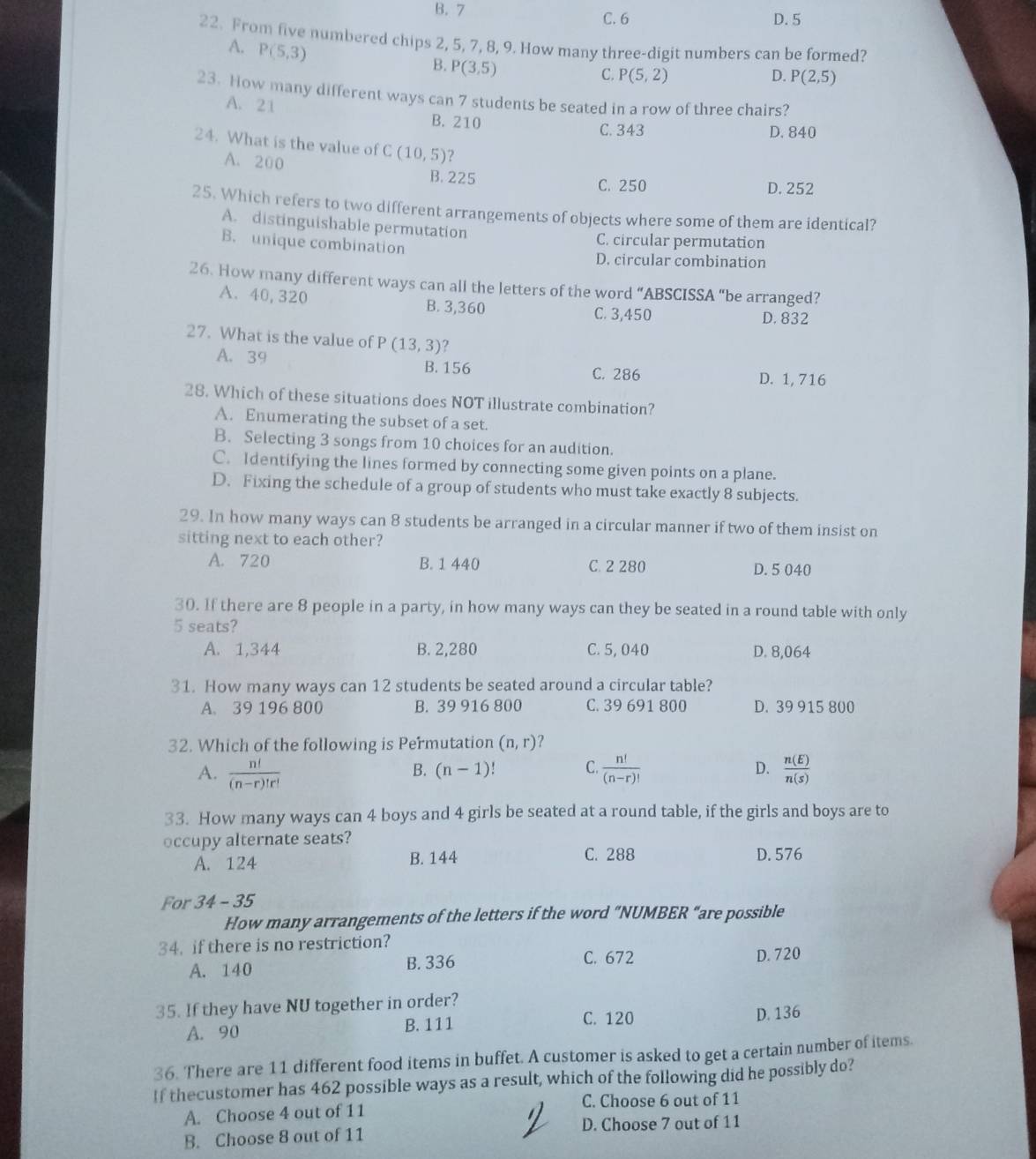 B. 7
C. 6 D. 5
22. From five numbered chips 2, 5, 7, 8, 9. How many three-digit numbers can be formed?
A. P(5,3)
B. P(3,5)
C. P(5,2) D. P(2,5)
23. How many different ways can 7 students be seated in a row of three chairs?
A. 21
B. 210 C. 343 D. 840
24. What is the value of C(10,5) ?
A. 200
B. 225 C. 250 D. 252
25. Which refers to two different arrangements of objects where some of them are identical?
A. distinguishable permutation
B. unique combination C. circular permutation
D. circular combination
26. How many different ways can all the letters of the word “ABSCISSA “be arranged?
A. 40,320 B. 3,360
C. 3,450 D. 832
27. What is the value of P(13,3)
A. 39 B. 156
C. 286 D. 1, 716
28. Which of these situations does NOT illustrate combination?
A. Enumerating the subset of a set.
B. Selecting 3 songs from 10 choices for an audition.
C. Identifying the lines formed by connecting some given points on a plane.
D. Fixing the schedule of a group of students who must take exactly 8 subjects.
29. In how many ways can 8 students be arranged in a circular manner if two of them insist on
sitting next to each other?
A. 720 B. 1 440 C. 2 280 D. 5 040
30. If there are 8 people in a party, in how many ways can they be seated in a round table with only
5 seats?
A. 1,344 B. 2,280 C. 5, 040 D. 8,064
31. How many ways can 12 students be seated around a circular table?
A. 39 196 800 B. 39 916 800 C. 39 691 800 D. 39 915 800
32. Which of the following is Permutation (n,r) 2
A.  n!/(n-r)!r!   n!/(n-r)!  D.  n(E)/n(s) 
B. (n-1)! C.
33. How many ways can 4 boys and 4 girls be seated at a round table, if the girls and boys are to
occupy alternate seats?
A. 124 B. 144 C. 288 D. 576
For 34-35
How many arrangements of the letters if the word “NUMBER “are possible
34. if there is no restriction?
A. 140 B. 336
C. 672 D. 720
35. If they have NU together in order?
C. 120
A. 90 B. 111 D. 136
36. There are 11 different food items in buffet. A customer is asked to get a certain number of items.
If thecustomer has 462 possible ways as a result, which of the following did he possibly do?
A. Choose 4 out of 11 C. Choose 6 out of 11
B. Choose 8 out of 11 D. Choose 7 out of 11