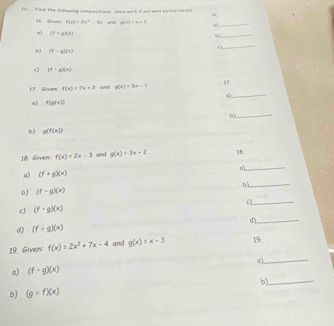 Find the following compositions: show work if you want partial creditl 
16 
16. Given: f(x)=2x^2-3x and g(x)=x+2 a)_ 
a) (f+g)(x)
b) 
_ 
b) (f-g)(x)
c)_ 
c) (f· g)(x)
17. Given: f(x)=7x+3 and g(x)=5x-1
17 . 
a) 
_ 
a) f(g(x))
b) 
_ 
b) g(f(x))
18. Given: f(x)=2x-3 and g(x)=3x+2 18. 
a)_ 
a) (f+g)(x)
b)_ 
b) (f-g)(x)
c)_ 
c) (f· g)(x)
d)_ 
d) (f/ g)(x)
19. Given: f(x)=2x^2+7x-4 and g(x)=x-3 19. 
a) (f· g)(x) a)_ 
b)_ 
b) (g/ f)(x)