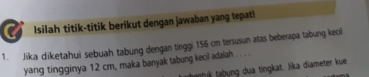 Isilah titik-titik berikut dengan jawaban yang tepat! 
1. Jika diketahui sebuah tabung dengan tinggi 156 cm tersusun atas beberapa tabung kecil 
yang tingginya 12 cm, maka banyak tabung kecil adalah . . . . 
tantuk tabung dua tingkat. Jika diameter kue