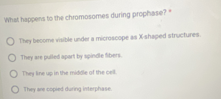 What happens to the chromosomes during prophase? *
They become visible under a microscope as X -shaped structures.
They are pulled apart by spindle fibers.
They line up in the middle of the cell.
They are copied during interphase.