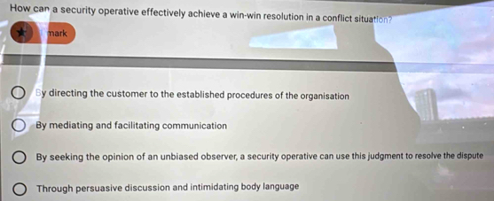 How can a security operative effectively achieve a win-win resolution in a conflict situation?
mark
By directing the customer to the established procedures of the organisation
By mediating and facilitating communication
By seeking the opinion of an unbiased observer, a security operative can use this judgment to resolve the dispute
Through persuasive discussion and intimidating body language