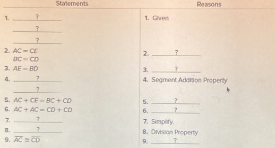 Statements Reasons 
1. ? _1. Given 
? 
? 
2. AC=CE 2. _?
BC=CD
3. AE=BD 3. _? 
4. _? 4. Segment Addition Property 
_ 
? 
5. AC+CE=BC+CD 5. _? 
6. AC+AC=CD+CD 6, _? 
7. _? 
7. Simplify. 
8. _? 8. Division Property 
9. overline AC≌ overline CD 9. _?