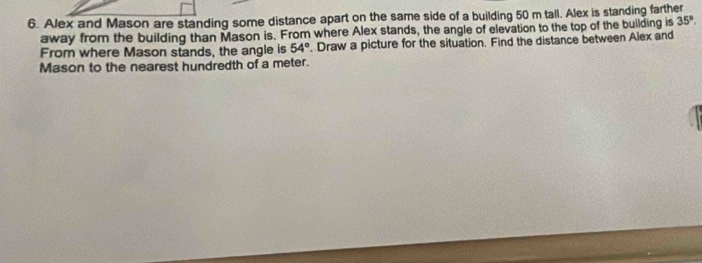 Alex and Mason are standing some distance apart on the same side of a building 50 m tall. Alex is standing farther 
away from the building than Mason is. From where Alex stands, the angle of elevation to the top of the building is 35°. 
From where Mason stands, the angle is 54°. Draw a picture for the situation. Find the distance between Alex and 
Mason to the nearest hundredth of a meter.