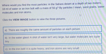 Where would you find the most particles: in the Sahara desert at a depth of two meters,
18 ml of water or an iron bolt with a mass of 56 g? By particles I mean, sand grains, water 
molecules and iron atoms. 
Click the VIEW IMAGE button to view the three pictures. 
a) There are roughly the same amount of particles on each picture 
b) In the water glass! A shot of water isn't very large, but water molecules are super 
tiny 
c) In the iron bolt! It is quite heavy, and iron atoms are very small