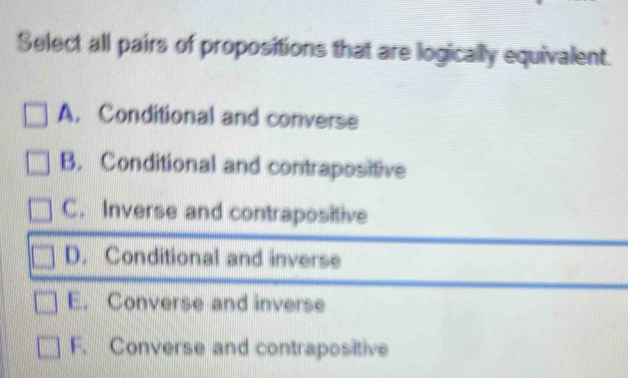 Select all pairs of propositions that are logically equivalent.
A. Conditional and converse
B. Conditional and contrapositive
C. Inverse and contrapositive
D. Conditional and inverse
E. Converse and inverse
F. Converse and contrapositive