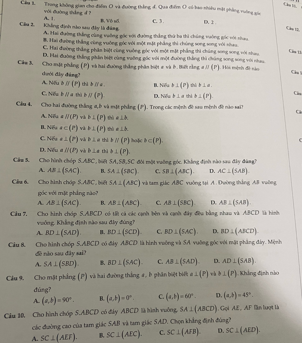 Trong không gian cho điểm O và đường thắng d. Qua điểm O có bao nhiêu mặt phẳng vuỡng góc
với đường thẳng d ?
A. 1. B. Vô số. C. 3 .
D. 2 .
Câu 2. Khẳng định nào sau đây là đúng.
Câu 12.
A. Hai đường thẳng cùng vuông góc với đường thẳng thứ ba thì chúng vuông góc với nhau.
B. Hai đường thẳng cùng vuông góc với một mặt phẳng thì chúng song song với nhau.
C. Hai đường thẳng phân biệt cùng vuông góc với một mặt phẳng thì chúng song song với nhau.
Câu 13
D. Hai đường thẳng phân biệt cùng vuông góc với một đường thẳng thì chúng song song với nhau.
Câu 3. Cho mặt phẳng (P) và hai đường thẳng phân biệt a và b . Biết rằng aparallel (P). Hỏi mệnh đê nào
dưới đây đúng?
Câu 1
A. Nếu bparallel (P) thì bparallel a. B. Nếu b⊥ (P) thì b⊥ a.
C. Nếu bparallel a thì bparallel (P). D. Nếu b⊥ a thì b⊥ (P).
Câu
Câu 4. Cho hai đường thẳng a,b và mặt phẳng (P). Trong các mệnh đề sau mệnh đề nào sai?
Câ
A. Nếu aparallel (P) và b⊥ (P) thì a⊥ b.
B. Nếu a⊂ (P) và b⊥ (P) thì a⊥ b.
C. Nếu a⊥ (P) và b⊥ a thì bparallel (P) hoặc b⊂ (P).
C
D. Nếu aparallel (P) và b⊥ a thì b⊥ (P).
Câu 5. Cho hình chóp S.ABC , biết SA,SB,SC đôi một vuông góc. Khẳng định nào sau đây đúng?
A. AB⊥ (SAC). B. SA⊥ (SBC). C. SB⊥ (ABC). D. AC⊥ (SAB).
Câu 6. .Cho hình chóp S.ABC , biết SA⊥ (ABC) và tam giác ABC vuông tại A . Đường thắng AB vuông
góc với mặt phẳng nào?
A. AB⊥ (SAC). B. AB⊥ (ABC). C. AB⊥ (SBC). D. AB⊥ (SAB).
Câu 7. Cho hình chóp S.ABCD có tất cả các cạnh bên và cạnh đáy đều bằng nhau và ABCD là hình
vuông. Khắng định nào sau đây đúng?
A. BD⊥ (SAD). B. BD⊥ (SCD). C. BD⊥ (SAC). D. BD⊥ (ABCD).
Câu 8. Cho hình chóp S.ABCD có đáy ABCD là hình vuông và SA vuông góc với mặt phẳng đáy. Mệnh
đề nào sau đây sai?
A. SA⊥ (SBD). B. BD⊥ (SAC). C. AB⊥ (SAD). D. AD⊥ (SAB).
Câu 9. Cho mặt phẳng (P) và hai đường thắng a , b phân biệt biết a⊥ (P) và b⊥ (P). Khẳng định nào
đúng?
A. (a,b)=90°. B. (a,b)=0°. C. (a,b)=60°. D. (a,b)=45°.
Câu 10. Cho hình chóp S.ABCD có đáy ABCD là hình vuông, SA⊥ (ABCD).  Gọi AE, AF lần lượt là
các đường cao của tam giác SAB và tam giác SAD. Chọn khẳng định đúng?
A. SC⊥ (AEF). B. SC⊥ (AEC). C. SC⊥ (AFB). D. SC⊥ (AED).