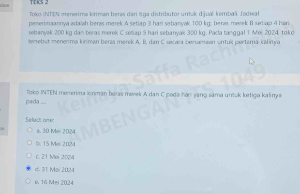 stion TEKS 2
Toko INTEN menerima kiriman beras dari tiga distributor untuk dijual kembali. Jadwal
penerimaannya adalah beras merek A setiap 3 hari sebanyak 100 kg; beras merek B setiap 4 hari
sebanyak 200 kg dan beras merek C setiap 5 hari sebanyak 300 kg. Pada tanggal 1 Mei 2024, toko
tersebut menerima kiriman beras merek A, B, dan C secara bersamaan untuk pertama kalinya
Toko INTEN menerima kiriman beras merek A dan C pada hari yang sama untuk ketiga kalinya
pada ....
Select one:
on a. 30 Mei 2024
b. 15 Mei 2024
c. 21 Mei 2024
d. 31 Mei 2024
e. 16 Mei 2024