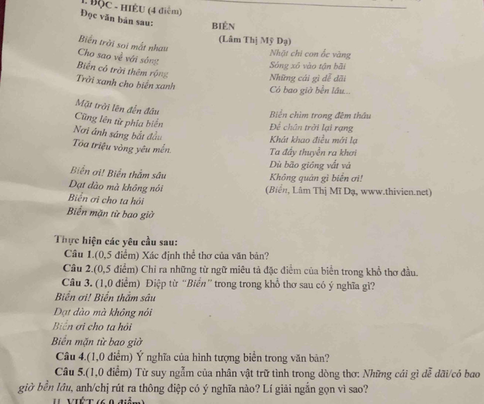 ĐộC - HIÉU (4 điểm) 
Đọc văn bản sau: 
bién 
(Lâm Thị Mỹ Dạ) 
Biển trời soi mắt nhau 
Nhặt chi con ốc vàng 
Cho sao về với sóng 
Sóng xô vào tận bãi 
Biển có trời thêm rộng 
Những cái gì dễ dãi 
Trời xanh cho biển xanh 
Có bao giờ bền lâu... 
Mặt trời lên đến đầu 
Biển chìm trong đêm thầu 
Cũng lên từ phía biển Để chân trời lại rạng 
Nơi ánh sáng bắt đầu 
Khát khao điều mới lạ 
Toa triệu vòng yêu mến. 
Ta đầy thuyền ra khơi 
Dù bão giồng vất và 
Biển ơi! Biển thắm sâu 
Không quản gì biển ơi! 
Dạt dào mà không nói (Biển, Lâm Thị Mĩ Dạ, www.thivien.net) 
Biển ơi cho ta hỏi 
Biển mặn từ bao giờ 
Thực hiện các yêu cầu sau: 
Câu 1.(0,5 điểm) Xác định thể thơ của văn bản? 
Câu 2.(0,5 điểm) Chỉ ra những từ ngữ miêu tả đặc điểm của biển trong khổ thơ đầu. 
Câu 3. (1,0 điểm) Điệp từ “Biển” trong trong khổ thơ sau có ý nghĩa gì? 
Biển ơi! Biển thắm sâu 
Dạt dào mà không nói 
Biển ơi cho ta hỏi 
Biển mặn từ bao giờ 
Câu 4.(1,0 điểm) Ý nghĩa của hình tượng biển trong văn bản? 
Câu 5.(1,0 điểm) Từ suy ngẫm của nhân vật trữ tình trong dòng thơ: Những cái gì dễ dãi/có bao 
giờ bền lầu, anh/chị rút ra thông điệp có ý nghĩa nào? Lí giải ngắn gọn vì sao?
