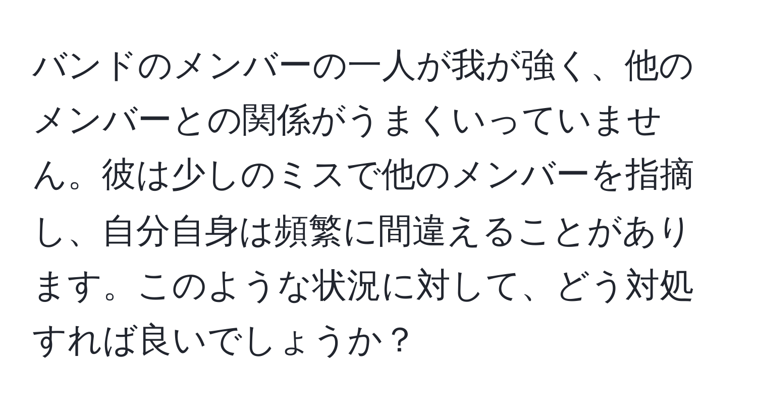 バンドのメンバーの一人が我が強く、他のメンバーとの関係がうまくいっていません。彼は少しのミスで他のメンバーを指摘し、自分自身は頻繁に間違えることがあります。このような状況に対して、どう対処すれば良いでしょうか？