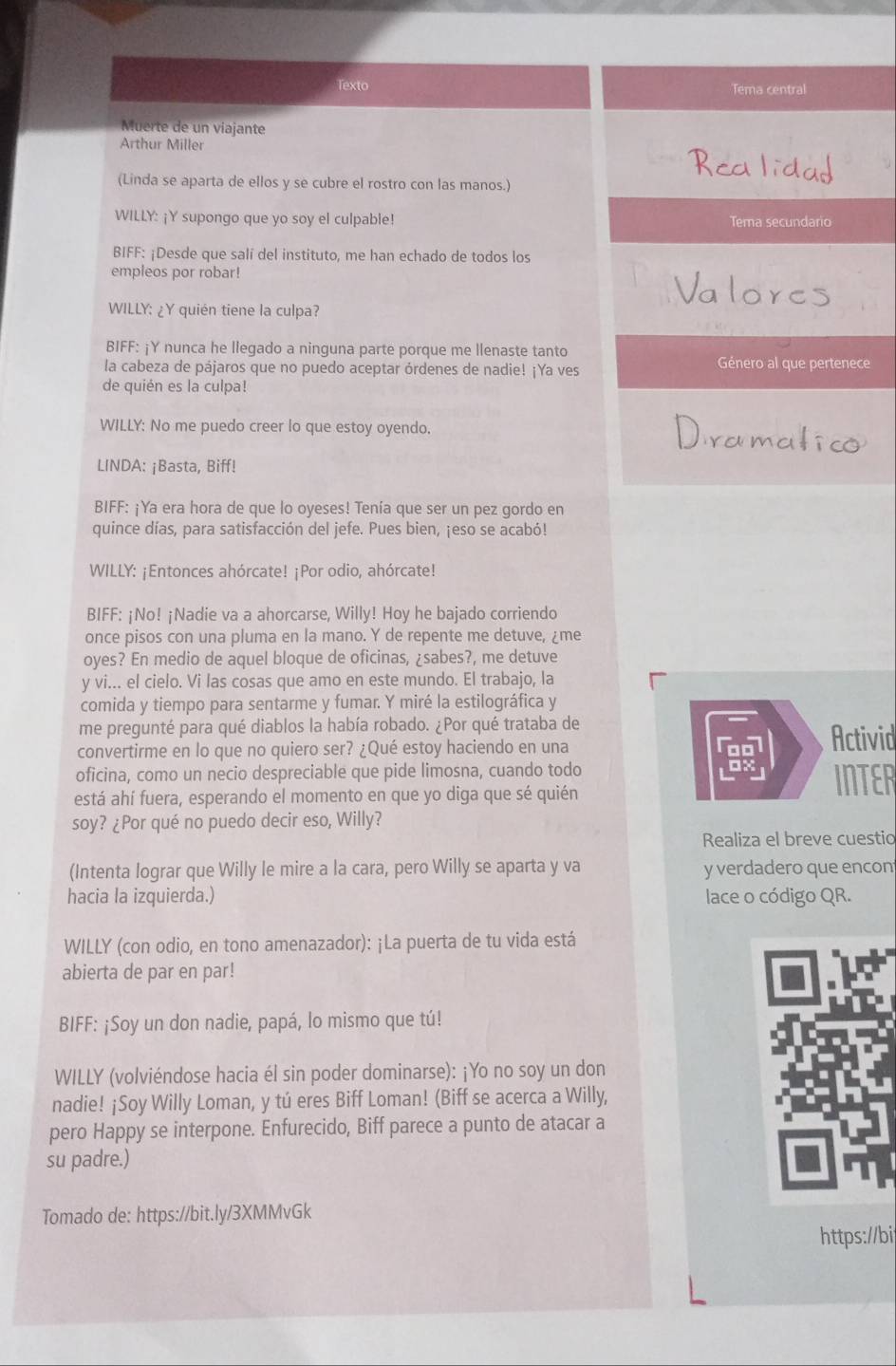 Texto Tema central
Muerte de un viajante
Arthur Miller
(Linda se aparta de ellos y se cubre el rostro con las manos.)
WILLY: ¡Y supongo que yo soy el culpable! Tema secundario
BIFF: ¡Desde que salí del instituto, me han echado de todos los
empleos por robar!
WILLY: ¿Y quién tiene la culpa?
BIFF: ¡Y nunca he llegado a ninguna parte porque me llenaste tanto
la cabeza de pájaros que no puedo aceptar órdenes de nadie! ¡Ya ves Género al que pertenece
de quién es la culpa!
WILLY: No me puedo creer lo que estoy oyendo.
LINDA: ¡Basta, Biff!
BIFF: ¡Ya era hora de que lo oyeses! Tenía que ser un pez gordo en
quince días, para satisfacción del jefe. Pues bien, ¡eso se acabó!
WILLY: ¡Entonces ahórcate! ¡Por odio, ahórcate!
BIFF: ¡No! ¡Nadie va a ahorcarse, Willy! Hoy he bajado corriendo
once pisos con una pluma en la mano. Y de repente me detuve, ¿me
oyes? En medio de aquel bloque de oficinas, ¿sabes?, me detuve
y vi... el cielo. Vi las cosas que amo en este mundo. El trabajo, la
comida y tiempo para sentarme y fumar. Y miré la estilográfica y
me pregunté para qué diablos la había robado. ¿Por qué trataba de
convertirme en lo que no quiero ser? ¿Qué estoy haciendo en una
Activid
oficina, como un necio despreciable que pide limosna, cuando todo INTER
está ahí fuera, esperando el momento en que yo diga que sé quién
soy? ¿Por qué no puedo decir eso, Willy?
Realiza el breve cuestio
(Intenta lograr que Willy le mire a la cara, pero Willy se aparta y va y verdadero que encon
hacia la izquierda.) lace o código QR.
WILLY (con odio, en tono amenazador): ¡La puerta de tu vida está
abierta de par en par!
BIFF: ¡Soy un don nadie, papá, lo mismo que tú!
WILLY (volviéndose hacia él sin poder dominarse): ¡Yo no soy un don
nadie! ¡Soy Willy Loman, y tú eres Biff Loman! (Biff se acerca a Willy,
pero Happy se interpone. Enfurecido, Biff parece a punto de atacar a
su padre.)
Tomado de: https://bit.ly/3XMMvGk
https://bi